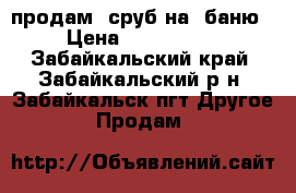 продам  сруб на  баню › Цена ­ 100.000. - Забайкальский край, Забайкальский р-н, Забайкальск пгт Другое » Продам   